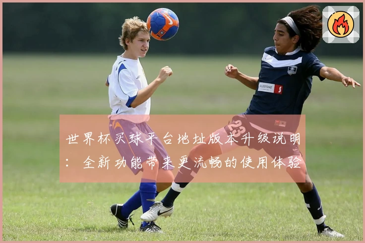世界杯买球平台地址版本升级说明：全新功能带来更流畅的使用体验与便捷入口