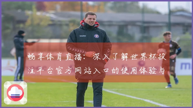 畅享体育直播：深入了解世界杯投注平台官方网站入口的使用体验与功能介绍