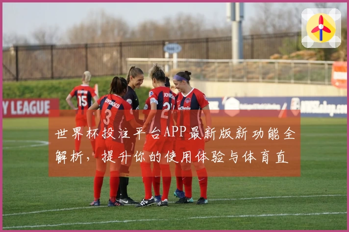 世界杯投注平台APP最新版新功能全解析，提升你的使用体验与体育直播享受